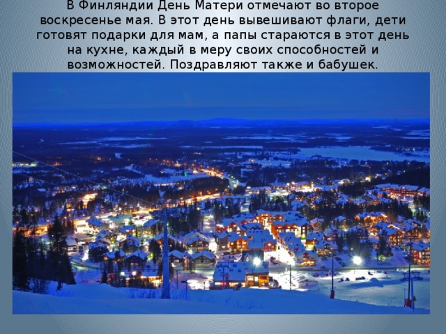 В Финляндии День Матери отмечают во второе воскресенье мая. В этот день вывешивают флаги, дети готовят подарки для мам, а папы стараются в этот день на кухне, каждый в меру своих способностей и возможностей. Поздравляют также и бабушек.   