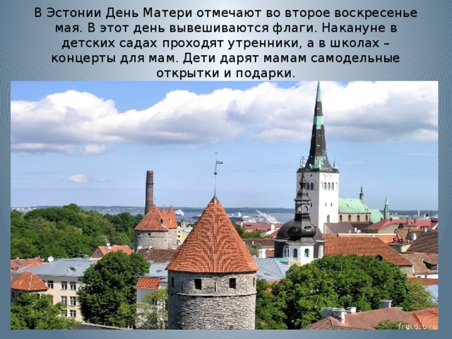 В Эстонии День Матери отмечают во второе воскресенье мая. В этот день вывешиваются флаги. Накануне в детских садах проходят утренники, а в школах – концерты для мам. Дети дарят мамам самодельные открытки и подарки. 