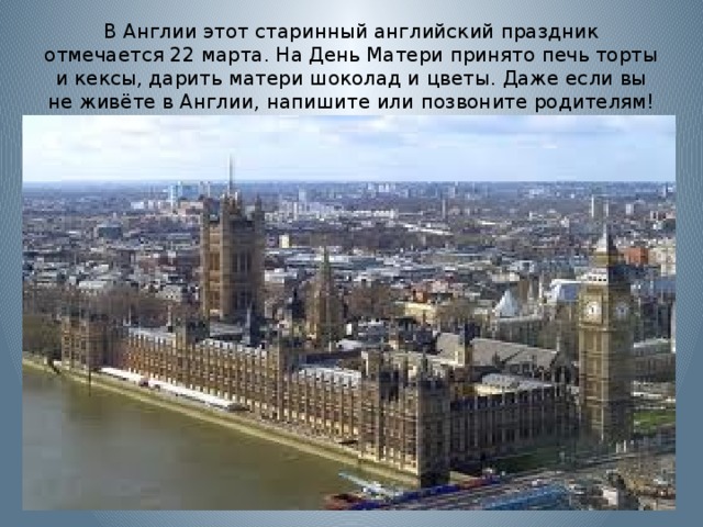В Англии этот старинный английский праздник отмечается 22 марта. На День Матери принято печь торты и кексы, дарить матери шоколад и цветы. Даже если вы не живёте в Англии, напишите или позвоните родителям! 
