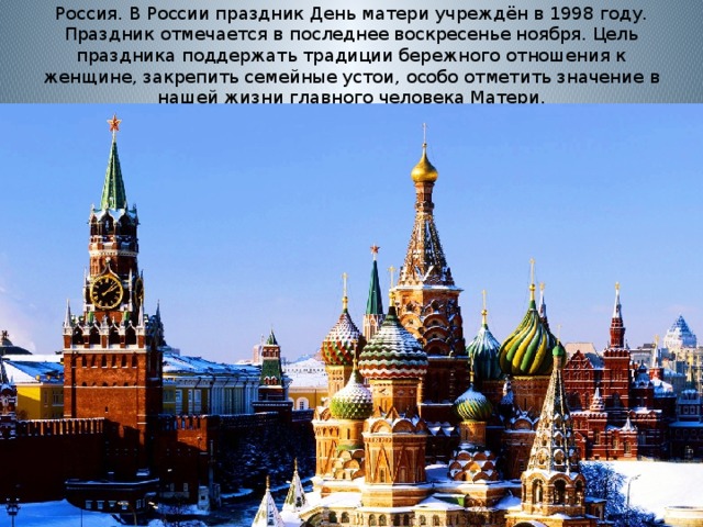 Россия. В России праздник День матери учреждён в 1998 году. Праздник отмечается в последнее воскресенье ноября. Цель праздника поддержать традиции бережного отношения к женщине, закрепить семейные устои, особо отметить значение в нашей жизни главного человека Матери.   
