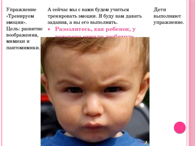 Упражнение «Тренируем эмоции». Цель: развитие воображения, мимики и пантомимики. А сейчас мы с вами будем учиться тренировать эмоции. Я буду вам давать задания, а вы его выполнять. Разозлитесь, как ребенок, у которого отняли любимую игрушку. Дети выполняют упражнение. 