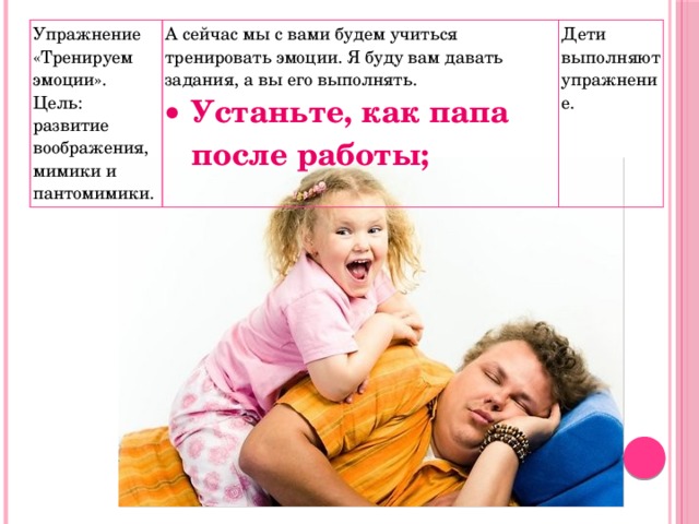 Упражнение «Тренируем эмоции». Цель: развитие воображения, мимики и пантомимики. А сейчас мы с вами будем учиться тренировать эмоции. Я буду вам давать задания, а вы его выполнять. Устаньте, как папа после работы; Дети выполняют упражнение. 