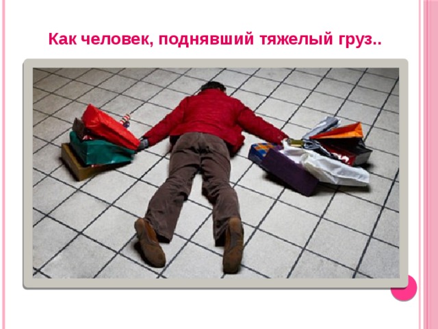 Как человек, поднявший тяжелый груз.. 