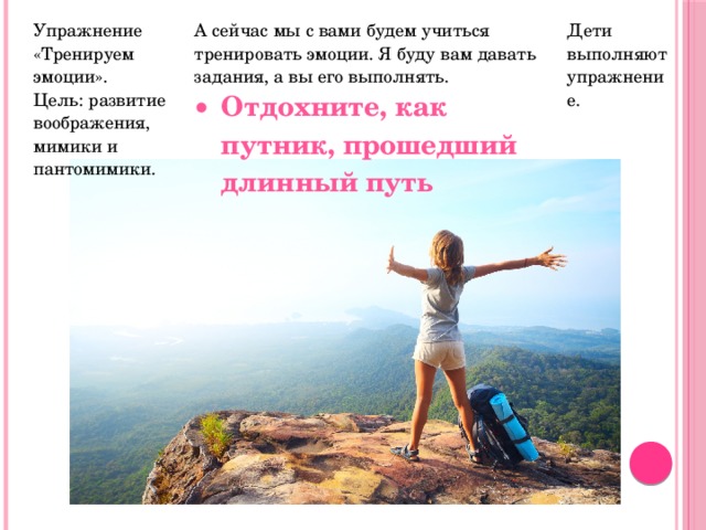 Упражнение «Тренируем эмоции». Цель: развитие воображения, мимики и пантомимики. А сейчас мы с вами будем учиться тренировать эмоции. Я буду вам давать задания, а вы его выполнять. Отдохните, как путник, прошедший длинный путь Дети выполняют упражнение. 