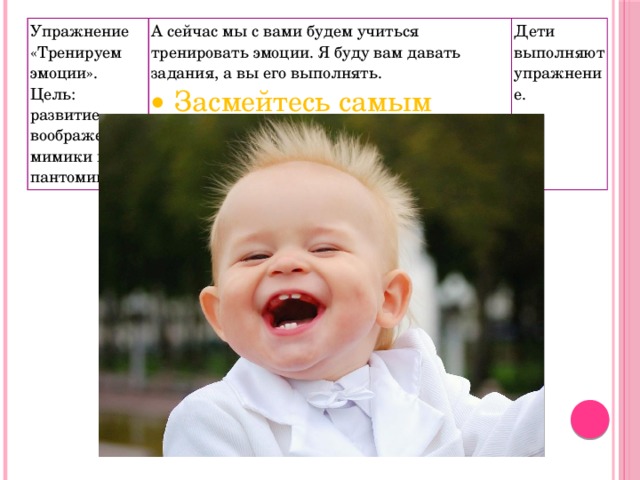 Упражнение «Тренируем эмоции». Цель: развитие воображения, мимики и пантомимики. А сейчас мы с вами будем учиться тренировать эмоции. Я буду вам давать задания, а вы его выполнять. Засмейтесь самым счастливым смехом. Дети выполняют упражнение. 