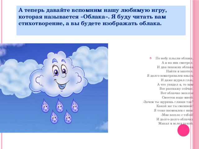 А теперь давайте вспомним нашу любимую игру, которая называется «Облака». Я буду читать вам стихотворение, а вы будете изображать облака.  По небу плыли облака,  А я на них смотрел.  И два похожих облака  Найти я захотел.  Я долго всматривался ввысь  И даже щурил глаз,  А что увидел я, то вам  Все расскажу сейчас.  Вот облачко веселое  Смеется надо мной:  -Зачем ты щуришь глазки так?  Какой же ты смешной!  Я тоже посмеялся с ним:  -Мне весело с тобой!  И долго-долго облачку  Махал я вслед рукой.   