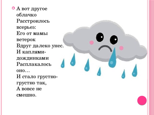 А вот другое облачко  Расстроилось всерьез:  Его от мамы ветерок   Вдруг далеко унес.  И каплями-дождинками   Расплакалось оно…  И стало грустно-грустно так,  А вовсе не смешно.    