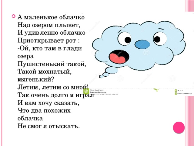 А маленькое облачко  Над озером плывет,  И удивленно облачко  Приоткрывает рот :  -Ой, кто там в глади озера  Пушистенький такой,   Такой мохнатый, мягенький?  Летим, летим со мной!  Так очень долго я играл  И вам хочу сказать,  Что два похожих облачка  Не смог я отыскать. 