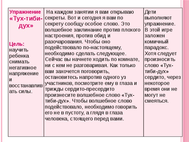 Упражнение «Тух-тиби-дух»   На каждом занятии я вам открываю секреты. Вот и сегодня я вам по секрету сообщу особое слово. Это волшебное заклинание против плохого настроения, против обид и разочарования. Чтобы оно подействовало по-настоящему, необходимо сделать следующее. Сейчас вы начнете ходить по комнате, ни с кем не разговаривая. Как только вам захочется поговорить, остановитесь напротив одного уз участников, посмотрите ему в глаза и трижды сердито-пресердито произнесите волшебное слово «Тух-тиби-дух». Чтобы волшебное слово подействовало, необходимо говорить его не в пустоту, а глядя в глаза человека, стоящего перед вами.  Дети выполняют упражнение.  В этой игре заложен комичный парадокс. Хотя следует произносить слово «Тух-тиби-дух»  сердито, через некоторое время они не могут не смеяться.   Цель: научить ребенка снимать негативное напряжение и восстанавливать силы.     