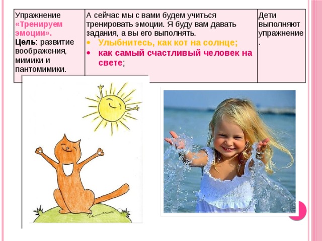Упражнение «Тренируем эмоции». Цель : развитие воображения, мимики и пантомимики. А сейчас мы с вами будем учиться тренировать эмоции. Я буду вам давать задания, а вы его выполнять. Улыбнитесь, как кот на солнце; Дети выполняют упражнение. как самый счастливый человек на свете ; 