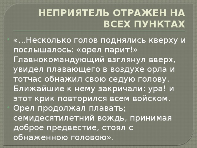 НЕПРИЯТЕЛЬ ОТРАЖЕН НА ВСЕХ ПУНКТАХ «...Несколько голов поднялись кверху и послышалось: «орел парит!» Главнокомандующий взглянул вверх, увидел плавающего в воздухе орла и тотчас обнажил свою седую голову. Ближайшие к нему закричали: ура! и этот крик повторился всем войском. Орел продолжал плавать; семидесятилетний вождь, принимая доброе предвестие, стоял с обнаженною головою». 
