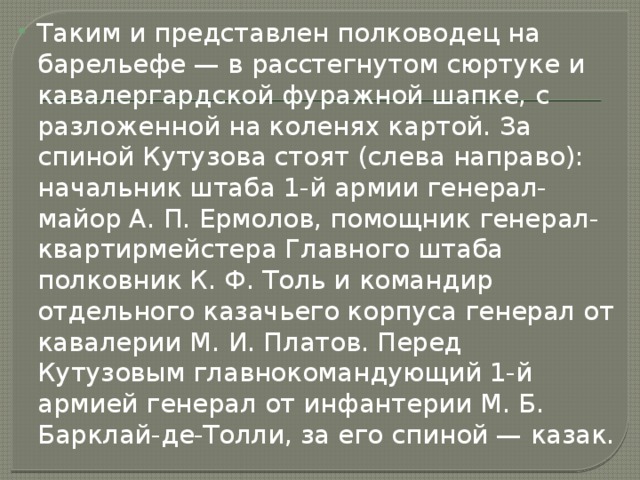 Таким и представлен полководец на барельефе — в расстегнутом сюртуке и кавалергардской фуражной шапке, с разложенной на коленях картой. За спиной Кутузова стоят (слева направо): начальник штаба 1-й армии генерал-майор А. П. Ермолов, помощник генерал-квартирмейстера Главного штаба полковник К. Ф. Толь и командир отдельного казачьего корпуса генерал от кавалерии М. И. Платов. Перед Кутузовым главнокомандующий 1-й армией генерал от инфантерии М. Б. Барклай-де-Толли, за его спиной — казак. 