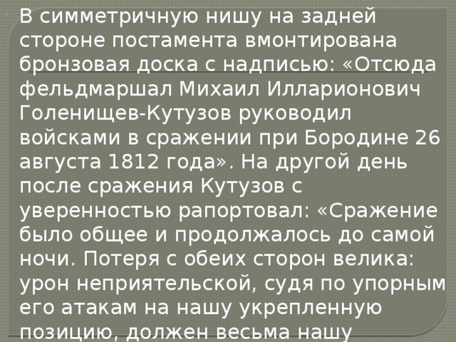 В симметричную нишу на задней стороне постамента вмонтирована бронзовая доска с надписью: «Отсюда фельдмаршал Михаил Илларионович Голенищев-Кутузов руководил войсками в сражении при Бородине 26 августа 1812 года». На другой день после сражения Кутузов с уверенностью рапортовал: «Сражение было общее и продолжалось до самой ночи. Потеря с обеих сторон велика: урон неприятельской, судя по упорным его атакам на нашу укрепленную позицию, должен весьма нашу превосходить. Войски... сражались с неимоверною храбростию. 