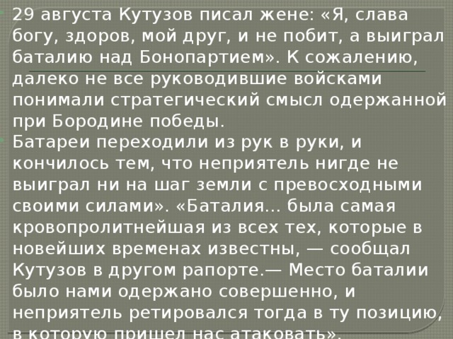 29 августа Кутузов писал жене: «Я, слава богу, здоров, мой друг, и не побит, а выиграл баталию над Бонопартием». К сожалению, далеко не все руководившие войсками понимали стратегический смысл одержанной при Бородине победы. Батареи переходили из рук в руки, и кончилось тем, что неприятель нигде не выиграл ни на шаг земли с превосходными своими силами». «Баталия... была самая кровопролитнейшая из всех тех, которые в новейших временах известны, — сообщал Кутузов в другом рапорте.— Место баталии было нами одержано совершенно, и неприятель ретировался тогда в ту позицию, в которую пришел нас атаковать». 