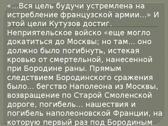 «...Вся цель будучи устремлена на истребление французской армии...» И этой цели Кутузов достиг. Неприятельское войско «еще могло докатиться до Москвы; но там... оно должно было погибнуть, истекая кровью от смертельной, нанесенной при Бородине раны. Прямым следствием Бородинского сражения было... бегство Наполеона из Москвы, возвращение по Старой Смоленской дороге, погибель... нашествия и погибель наполеоновской Франции, на которую первый раз под Бородиным была наложена рука сильнейшего духом противника», — писал Толстой в «Войне и мире». 