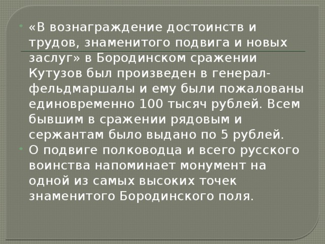 «В вознаграждение достоинств и трудов, знаменитого подвига и новых заслуг» в Бородинском сражении Кутузов был произведен в генерал-фельдмаршалы и ему были пожалованы единовременно 100 тысяч рублей. Всем бывшим в сражении рядовым и сержантам было выдано по 5 рублей. О подвиге полководца и всего русского воинства напоминает монумент на одной из самых высоких точек знаменитого Бородинского поля. 