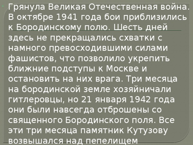 Грянула Великая Отечественная война. В октябре 1941 года бои приблизились к Бородинскому полю. Шесть дней здесь не прекращались схватки с намного превосходившими силами фашистов, что позволило укрепить ближние подступы к Москве и остановить на них врага. Три месяца на бородинской земле хозяйничали гитлеровцы, но 21 января 1942 года они были навсегда отброшены со священного Бородинского поля. Все эти три месяца памятник Кутузову возвышался над пепелищем деревенских домов (в Горках из 44 изб уцелела лишь одна). 