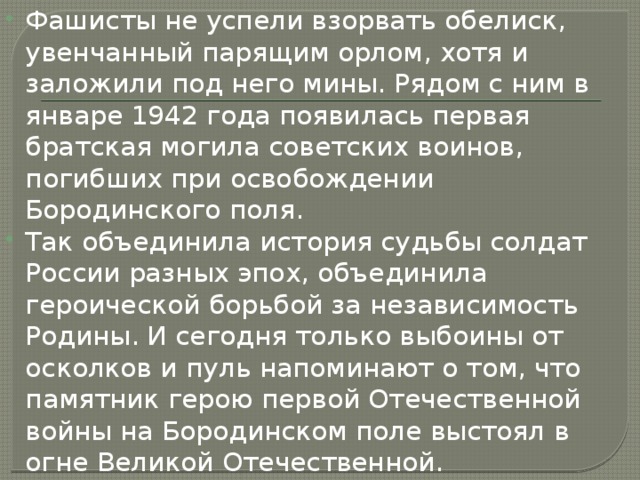 Фашисты не успели взорвать обелиск, увенчанный парящим орлом, хотя и заложили под него мины. Рядом с ним в январе 1942 года появилась первая братская могила советских воинов, погибших при освобождении Бородинского поля. Так объединила история судьбы солдат России разных эпох, объединила героической борьбой за независимость Родины. И сегодня только выбоины от осколков и пуль напоминают о том, что памятник герою первой Отечественной войны на Бородинском поле выстоял в огне Великой Отечественной. 