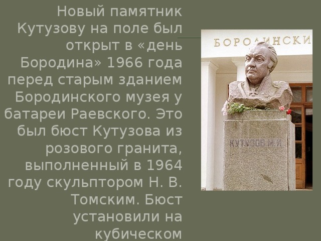 Новый памятник Кутузову на поле был открыт в «день Бородина» 1966 года перед старым зданием Бородинского музея у батареи Раевского. Это был бюст Кутузова из розового гранита, выполненный в 1964 году скульптором Н. В. Томским. Бюст установили на кубическом постаменте, облицованном гранитными плитами. На нем высечено: «Кутузов М. И». 