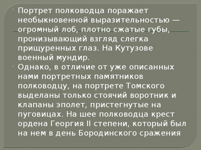 Портрет полководца поражает необыкновенной выразительностью — огромный лоб, плотно сжатые губы, пронизывающий взгляд слегка прищуренных глаз. На Кутузове военный мундир. Однако, в отличие от уже описанных нами портретных памятников полководцу, на портрете Томского выделаны только стоячий воротник и клапаны эполет, пристегнутые на пуговицах. На шее полководца крест ордена Георгия II степени, который был на нем в день Бородинского сражения 