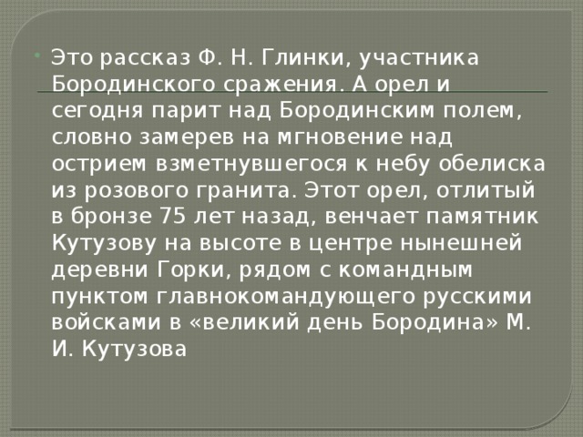 Это рассказ Ф. Н. Глинки, участника Бородинского сражения. А орел и сегодня парит над Бородинским полем, словно замерев на мгновение над острием взметнувшегося к небу обелиска из розового гранита. Этот орел, отлитый в бронзе 75 лет назад, венчает памятник Кутузову на высоте в центре нынешней деревни Горки, рядом с командным пунктом главнокомандующего русскими войсками в «великий день Бородина» М. И. Кутузова 