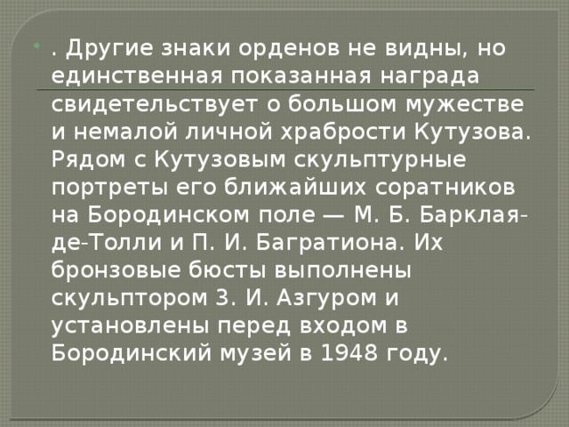 . Другие знаки орденов не видны, но единственная показанная награда свидетельствует о большом мужестве и немалой личной храбрости Кутузова. Рядом с Кутузовым скульптурные портреты его ближайших соратников на Бородинском поле — М. Б. Барклая-де-Толли и П. И. Багратиона. Их бронзовые бюсты выполнены скульптором 3. И. Азгуром и установлены перед входом в Бородинский музей в 1948 году. 