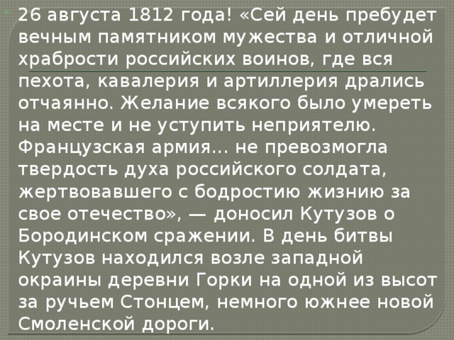 26 августа 1812 года! «Сей день пребудет вечным памятником мужества и отличной храбрости российских воинов, где вся пехота, кавалерия и артиллерия дрались отчаянно. Желание всякого было умереть на месте и не уступить неприятелю. Французская армия... не превозмогла твердость духа российского солдата, жертвовавшего с бодростию жизнию за свое отечество», — доносил Кутузов о Бородинском сражении. В день битвы Кутузов находился возле западной окраины деревни Горки на одной из высот за ручьем Стонцем, немного южнее новой Смоленской дороги. 