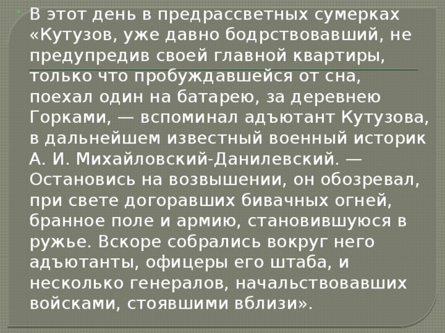 В этот день в предрассветных сумерках «Кутузов, уже давно бодрствовавший, не предупредив своей главной квартиры, только что пробуждавшейся от сна, поехал один на батарею, за деревнею Горками, — вспоминал адъютант Кутузова, в дальнейшем известный военный историк А. И. Михайловский-Данилевский. — Остановись на возвышении, он обозревал, при свете догоравших бивачных огней, бранное поле и армию, становившуюся в ружье. Вскоре собрались вокруг него адъютанты, офицеры его штаба, и несколько генералов, начальствовавших войсками, стоявшими вблизи». 