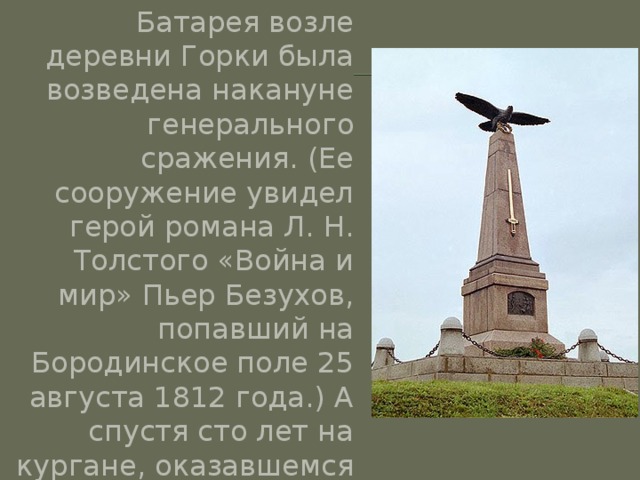 Батарея возле деревни Горки была возведена накануне генерального сражения. (Ее сооружение увидел герой романа Л. Н. Толстого «Война и мир» Пьер Безухов, попавший на Бородинское поле 25 августа 1812 года.) А спустя сто лет на кургане, оказавшемся теперь в центре деревни Горки, был построен памятник полководцу. 