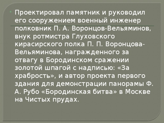 Проектировал памятник и руководил его сооружением военный инженер полковник П. А. Воронцов-Вельяминов, внук ротмистра Глуховского кирасирского полка П. П. Воронцова-Вельяминова, награжденного за отвагу в Бородинском сражении золотой шпагой с надписью: «За храбрость», и автор проекта первого здания для демонстрации панорамы Ф. А. Рубо «Бородинская битва» в Москве на Чистых прудах. 