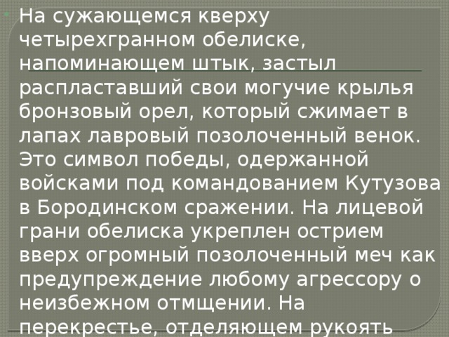На сужающемся кверху четырехгранном обелиске, напоминающем штык, застыл распластавший свои могучие крылья бронзовый орел, который сжимает в лапах лавровый позолоченный венок. Это символ победы, одержанной войсками под командованием Кутузова в Бородинском сражении. На лицевой грани обелиска укреплен острием вверх огромный позолоченный меч как предупреждение любому агрессору о неизбежном отмщении. На перекрестье, отделяющем рукоять меча от его клинка, римскими цифрами начертан памятный для России год — МДСССХII (1812). 