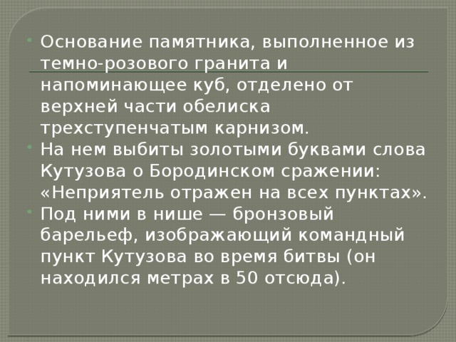 Основание памятника, выполненное из темно-розового гранита и напоминающее куб, отделено от верхней части обелиска трехступенчатым карнизом. На нем выбиты золотыми буквами слова Кутузова о Бородинском сражении: «Неприятель отражен на всех пунктах». Под ними в нише — бронзовый барельеф, изображающий командный пункт Кутузова во время битвы (он находился метрах в 50 отсюда). 