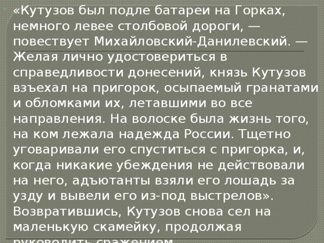 «Кутузов был подле батареи на Горках, немного левее столбовой дороги, — повествует Михайловский-Данилевский. — Желая лично удостовериться в справедливости донесений, князь Кутузов взъехал на пригорок, осыпаемый гранатами и обломками их, летавшими во все направления. На волоске была жизнь того, на ком лежала надежда России. Тщетно уговаривали его спуститься с пригорка, и, когда никакие убеждения не действовали на него, адъютанты взяли его лошадь за узду и вывели его из-под выстрелов». Возвратившись, Кутузов снова сел на маленькую скамейку, продолжая руководить сражением. 
