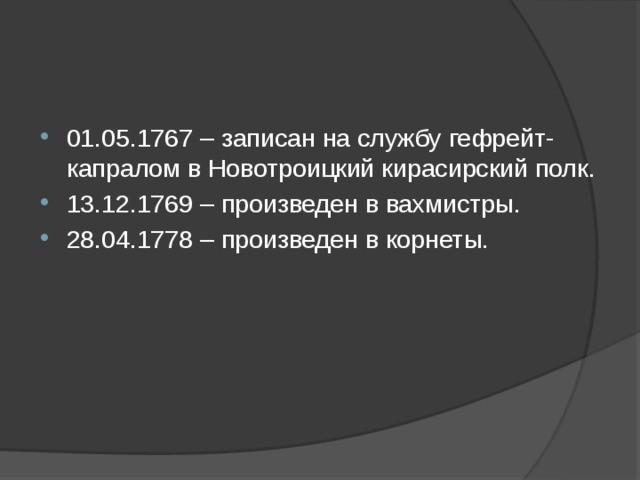    01.05.1767 – записан на службу гефрейт-капралом в Новотроицкий кирасирский полк. 13.12.1769 – произведен в вахмистры. 28.04.1778 – произведен в корнеты.   