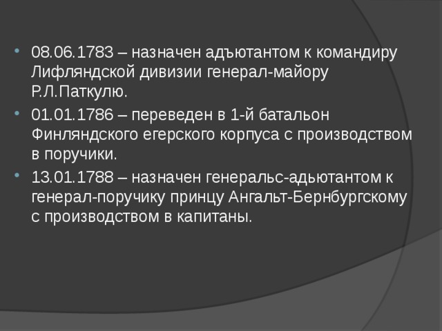  08.06.1783 – назначен адъютантом к командиру Лифляндской дивизии генерал-майору Р.Л.Паткулю. 01.01.1786 – переведен в 1-й батальон Финляндского егерского корпуса с производством в поручики. 13.01.1788 – назначен генеральс-адьютантом к генерал-поручику принцу Ангальт-Бернбургскому с производством в капитаны.   