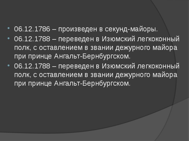 06.12.1786 – произведен в секунд-майоры. 06.12.1788 – переведен в Изюмский легкоконный полк, с оставлением в звании дежурного майора при принце Ангальт-Бернбургском. 06.12.1788 – переведен в Изюмский легкоконный полк, с оставлением в звании дежурного майора при принце Ангальт-Бернбургском.   