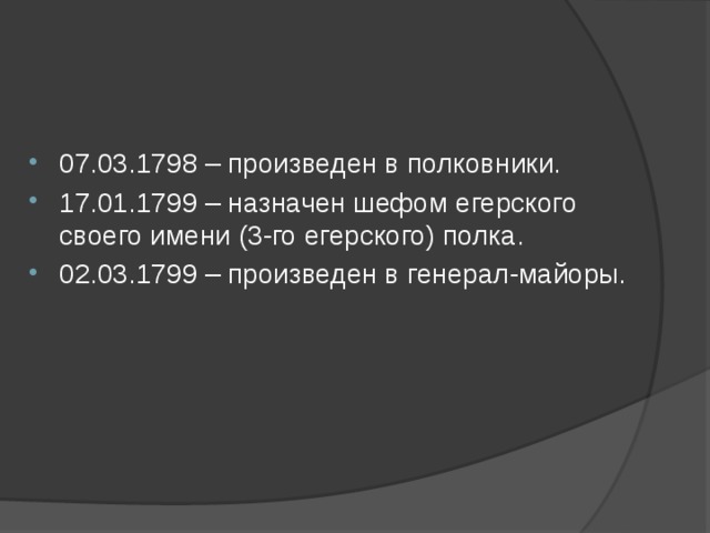 07.03.1798 – произведен в полковники. 17.01.1799 – назначен шефом егерского своего имени (3-го егерского) полка. 02.03.1799 – произведен в генерал-майоры.   