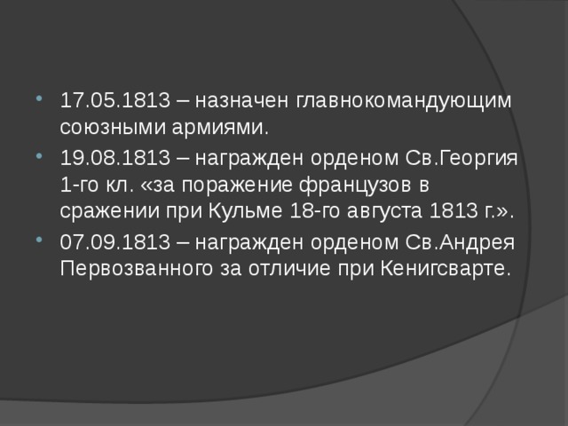 17.05.1813 – назначен главнокомандующим союзными армиями. 19.08.1813 – награжден орденом Св.Георгия 1-го кл. «за поражение французов в сражении при Кульме 18-го августа 1813 г.». 07.09.1813 – награжден орденом Св.Андрея Первозванного за отличие при Кенигсварте.    
