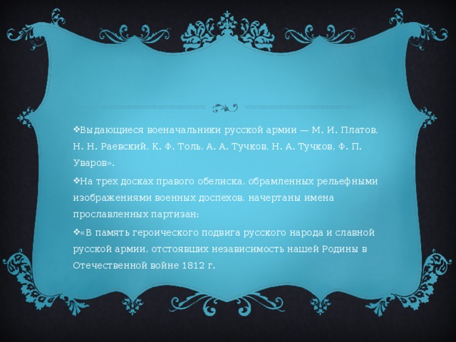Выдающиеся военачальники русской армии — М. И. Платов, Н. Н. Раевский, К. Ф. Толь, А. А. Тучков, Н. А. Тучков, Ф. П. Уваров». На трех досках правого обелиска, обрамленных рельефными изображениями военных доспехов, начертаны имена прославленных партизан: «В память героического подвига русского народа и славной русской армии, отстоявших независимость нашей Родины в Отечественной войне 1812 г. 