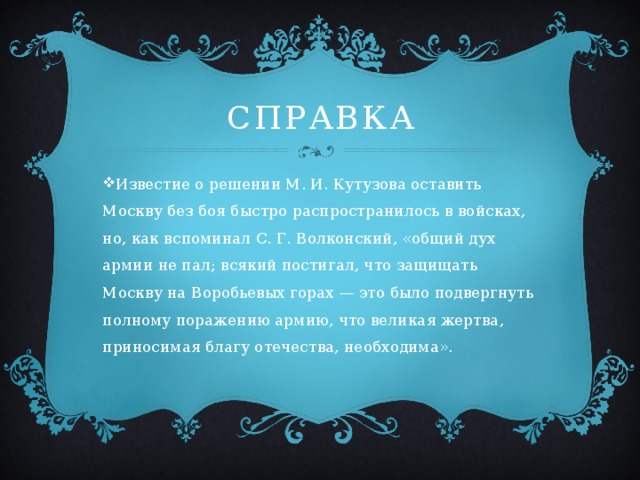 Справка Известие о решении М. И. Кутузова оставить Москву без боя быстро распространилось в войсках, но, как вспоминал С. Г. Волконский, «общий дух армии не пал; всякий постигал, что защищать Москву на Воробьевых горах — это было подвергнуть полному поражению армию, что великая жертва, приносимая благу отечества, необходима». 