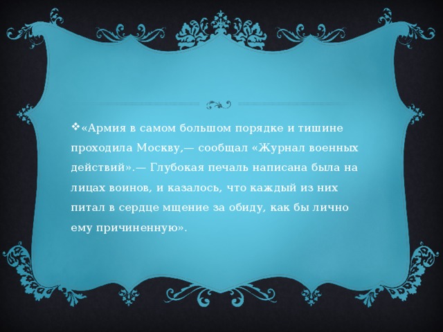 «Армия в самом большом порядке и тишине проходила Москву,— сообщал «Журнал военных действий».— Глубокая печаль написана была на лицах воинов, и казалось, что каждый из них питал в сердце мщение за обиду, как бы лично ему причиненную». 