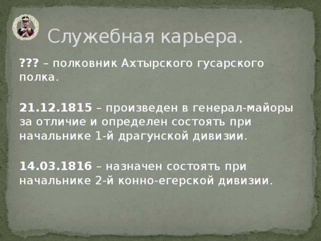 Служебная карьера. ??? – полковник Ахтырского гусарского полка.   21.12.1815 – произведен в генерал-майоры за отличие и определен состоять при начальнике 1-й драгунской дивизии.   14.03.1816 – назначен состоять при начальнике 2-й конно-егерской дивизии. 