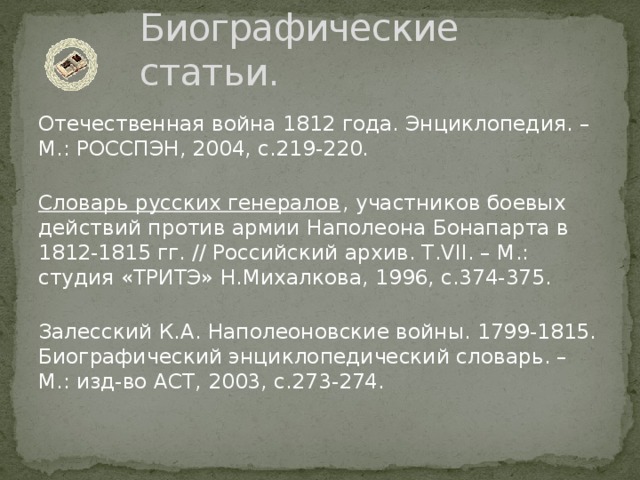 Биографические статьи. Отечественная война 1812 года. Энциклопедия. – М.: РОССПЭН, 2004, с.219-220.   Словарь русских генералов , участников боевых действий против армии Наполеона Бонапарта в 1812-1815 гг. // Российский архив. Т.VII. – М.: студия «ТРИТЭ» Н.Михалкова, 1996, с.374-375.   Залесский К.А. Наполеоновские войны. 1799-1815. Биографический энциклопедический словарь. – М.: изд-во АСТ, 2003, с.273-274.   