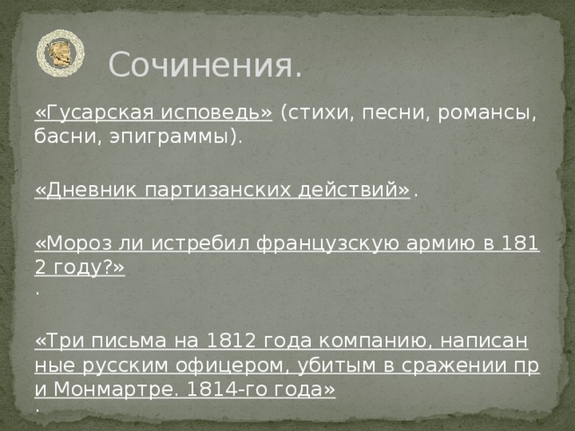 Сочинения. «Гусарская исповедь» (стихи, песни, романсы, басни, эпиграммы).   «Дневник партизанских действий» .   «Мороз ли истребил французскую армию в 1812 году?» .   «Три письма на 1812 года компанию, написанные русским офицером, убитым в сражении при Монмартре. 1814-го года» .   