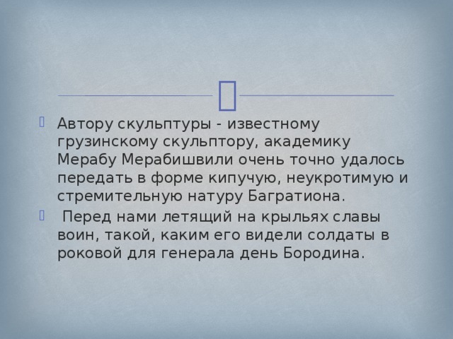 Автору скульптуры - известному грузинскому скульптору, академику Мерабу Мерабишвили очень точно удалось передать в форме кипучую, неукротимую и стремительную натуру Багратиона.  Перед нами летящий на крыльях славы воин, такой, каким его видели солдаты в роковой для генерала день Бородина. 