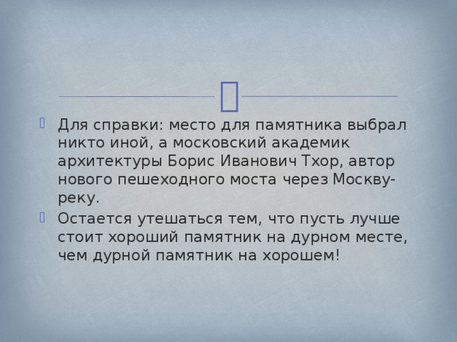 Для справки: место для памятника выбрал никто иной, а московский академик архитектуры Борис Иванович Тхор, автор нового пешеходного моста через Москву-реку. Остается утешаться тем, что пусть лучше стоит хороший памятник на дурном месте, чем дурной памятник на хорошем! 