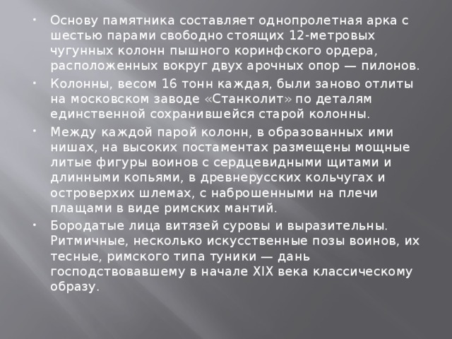 Основу памятника составляет однопролетная арка с шестью парами свободно стоящих 12-метровых чугунных колонн пышного коринфского ордера, расположенных вокруг двух арочных опор — пилонов. Колонны, весом 16 тонн каждая, были заново отлиты на московском заводе «Станколит» по деталям единственной сохранившейся старой колонны. Между каждой парой колонн, в образованных ими нишах, на высоких постаментах размещены мощные литые фигуры воинов с сердцевидными щитами и длинными копьями, в древнерусских кольчугах и островерхих шлемах, с наброшенными на плечи плащами в виде римских мантий. Бородатые лица витязей суровы и выразительны. Ритмичные, несколько искусственные позы воинов, их тесные, римского типа туники — дань господствовавшему в начале XIX века классическому образу. 