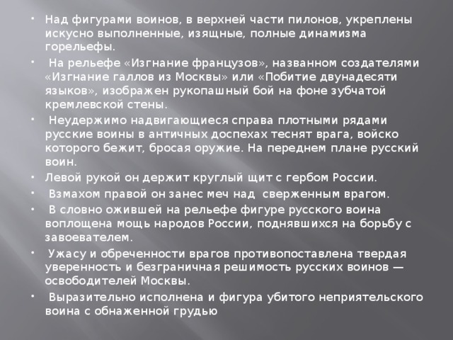 Над фигурами воинов, в верхней части пилонов, укреплены искусно выполненные, изящные, полные динамизма горельефы.  На рельефе «Изгнание французов», названном создателями «Изгнание галлов из Москвы» или «Побитие двунадесяти языков», изображен рукопашный бой на фоне зубчатой кремлевской стены.  Неудержимо надвигающиеся справа плотными рядами русские воины в античных доспехах теснят врага, войско которого бежит, бросая оружие. На переднем плане русский воин. Левой рукой он держит круглый щит с гербом России.  Взмахом правой он занес меч над сверженным врагом.  В словно ожившей на рельефе фигуре русского воина воплощена мощь народов России, поднявшихся на борьбу с завоевателем.  Ужасу и обреченности врагов противопоставлена твердая уверенность и безграничная решимость русских воинов — освободителей Москвы.  Выразительно исполнена и фигура убитого неприятельского воина с обнаженной грудью 