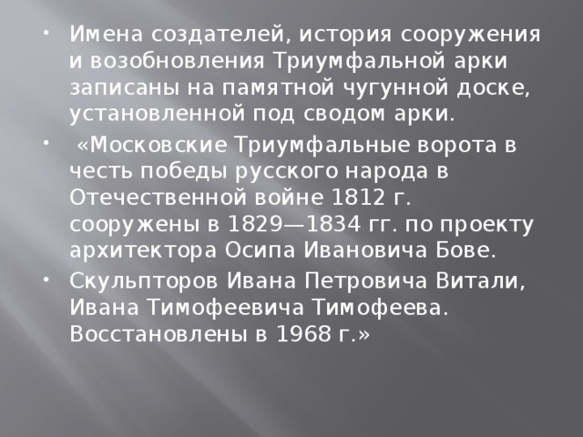 Имена создателей, история сооружения и возобновления Триумфальной арки записаны на памятной чугунной доске, установленной под сводом арки.  «Московские Триумфальные ворота в честь победы русского народа в Отечественной войне 1812 г. сооружены в 1829—1834 гг. по проекту архитектора Осипа Ивановича Бове. Скульпторов Ивана Петровича Витали, Ивана Тимофеевича Тимофеева. Восстановлены в 1968 г.» 
