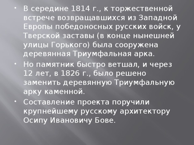В середине 1814 г., к торжественной встрече возвращавшихся из Западной Европы победоносных русских войск, у Тверской заставы (в конце нынешней улицы Горького) была сооружена деревянная Триумфальная арка. Но памятник быстро ветшал, и через 12 лет, в 1826 г., было решено заменить деревянную Триумфальную арку каменной. Составление проекта поручили крупнейшему русскому архитектору Осипу Ивановичу Бове. 